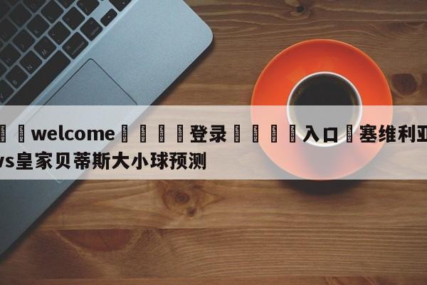 ⚛️welcome👎登录🆚入口✋塞维利亚vs皇家贝蒂斯大小球预测