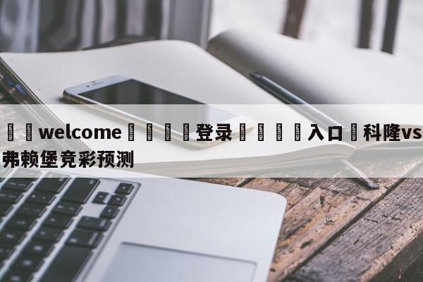 ⚛️welcome👎登录🆚入口✋科隆vs弗赖堡竞彩预测