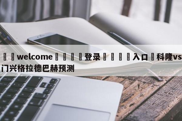 ⚛️welcome👎登录🆚入口✋科隆vs门兴格拉德巴赫预测