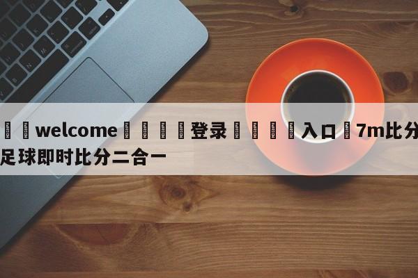 ⚛️welcome👎登录🆚入口✋7m比分足球即时比分二合一