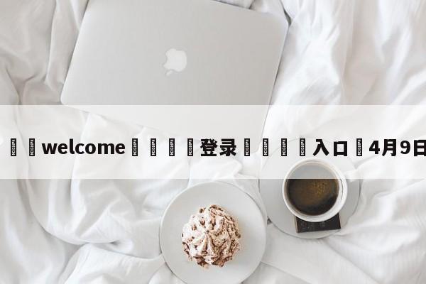 ⚛️welcome👎登录🆚入口✋4月9日