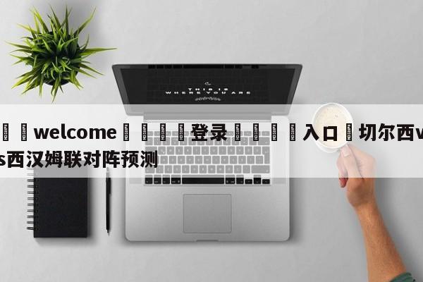 ⚛️welcome👎登录🆚入口✋切尔西vs西汉姆联对阵预测