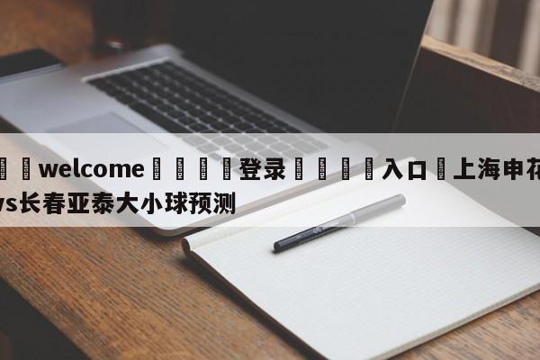 ⚛️welcome👎登录🆚入口✋上海申花vs长春亚泰大小球预测