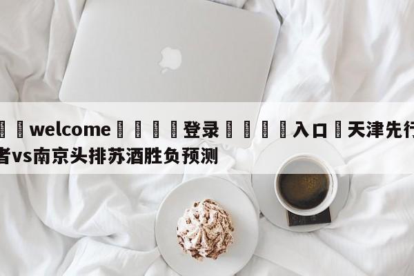 ⚛️welcome👎登录🆚入口✋天津先行者vs南京头排苏酒胜负预测