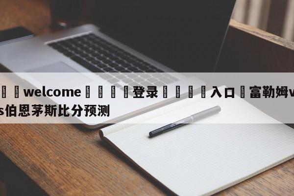 ⚛️welcome👎登录🆚入口✋富勒姆vs伯恩茅斯比分预测