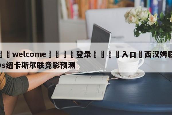 ⚛️welcome👎登录🆚入口✋西汉姆联vs纽卡斯尔联竞彩预测