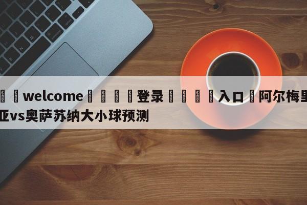 ⚛️welcome👎登录🆚入口✋阿尔梅里亚vs奥萨苏纳大小球预测