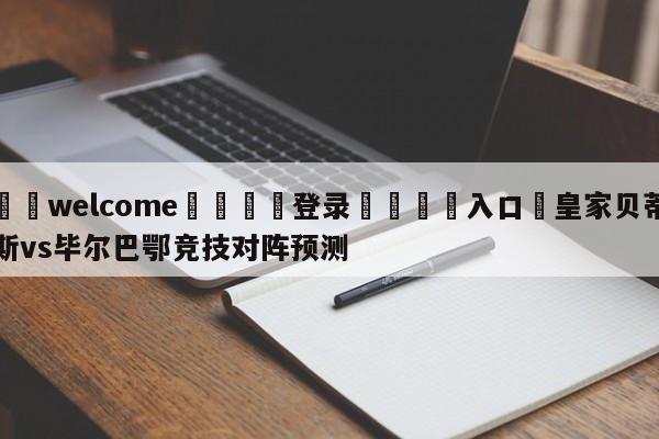 ⚛️welcome👎登录🆚入口✋皇家贝蒂斯vs毕尔巴鄂竞技对阵预测