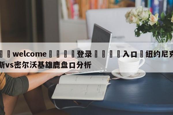 ⚛️welcome👎登录🆚入口✋纽约尼克斯vs密尔沃基雄鹿盘口分析