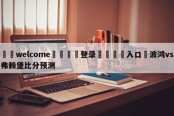 ⚛️welcome👎登录🆚入口✋波鸿vs弗赖堡比分预测