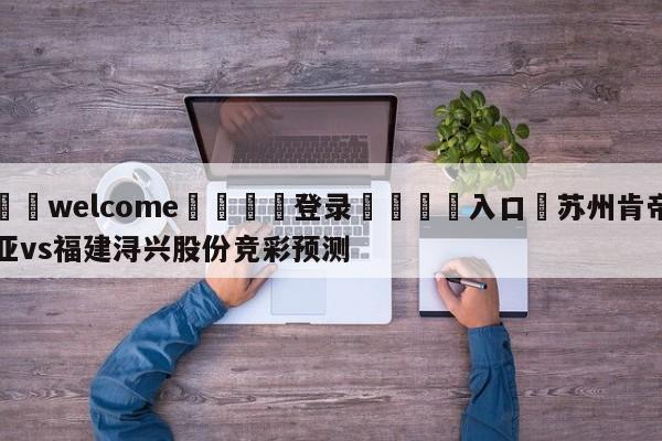 ⚛️welcome👎登录🆚入口✋苏州肯帝亚vs福建浔兴股份竞彩预测