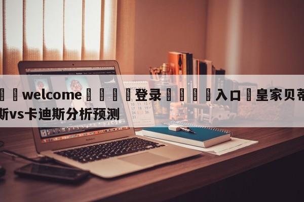 ⚛️welcome👎登录🆚入口✋皇家贝蒂斯vs卡迪斯分析预测