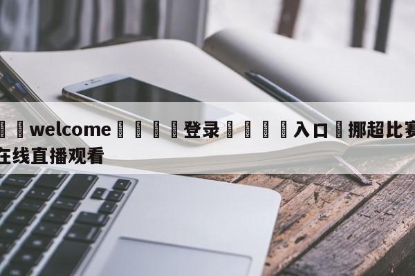 ⚛️welcome👎登录🆚入口✋挪超比赛在线直播观看