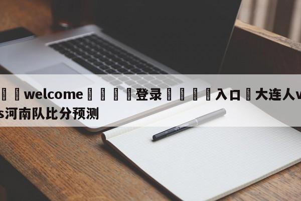 ⚛️welcome👎登录🆚入口✋大连人vs河南队比分预测