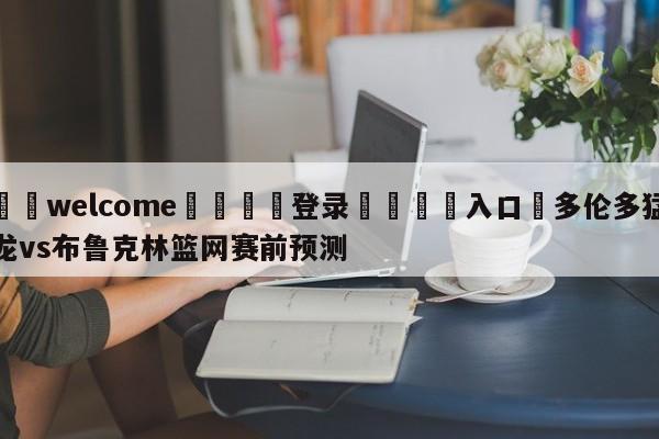 ⚛️welcome👎登录🆚入口✋多伦多猛龙vs布鲁克林篮网赛前预测