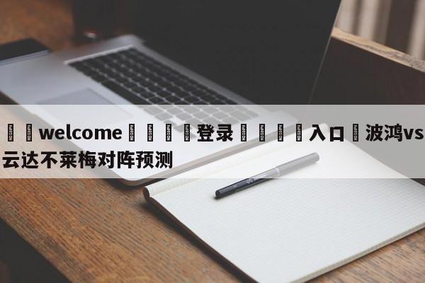 ⚛️welcome👎登录🆚入口✋波鸿vs云达不莱梅对阵预测