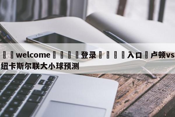 ⚛️welcome👎登录🆚入口✋卢顿vs纽卡斯尔联大小球预测