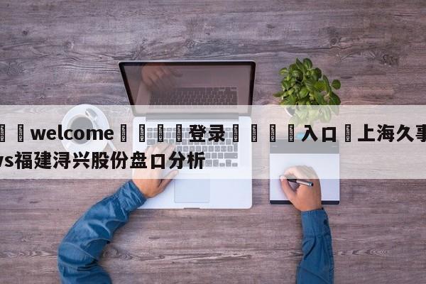 ⚛️welcome👎登录🆚入口✋上海久事vs福建浔兴股份盘口分析