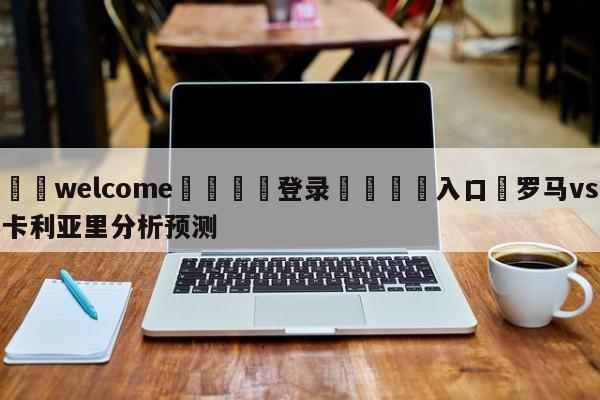 ⚛️welcome👎登录🆚入口✋罗马vs卡利亚里分析预测