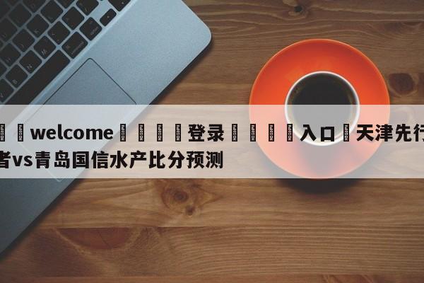 ⚛️welcome👎登录🆚入口✋天津先行者vs青岛国信水产比分预测