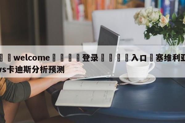 ⚛️welcome👎登录🆚入口✋塞维利亚vs卡迪斯分析预测