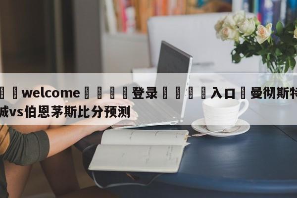 ⚛️welcome👎登录🆚入口✋曼彻斯特城vs伯恩茅斯比分预测