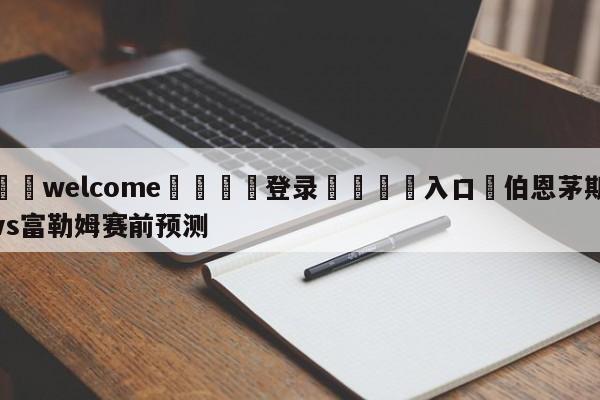 ⚛️welcome👎登录🆚入口✋伯恩茅斯vs富勒姆赛前预测