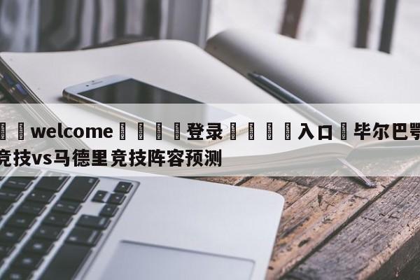 ⚛️welcome👎登录🆚入口✋毕尔巴鄂竞技vs马德里竞技阵容预测