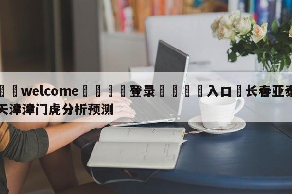 ⚛️welcome👎登录🆚入口✋长春亚泰天津津门虎分析预测