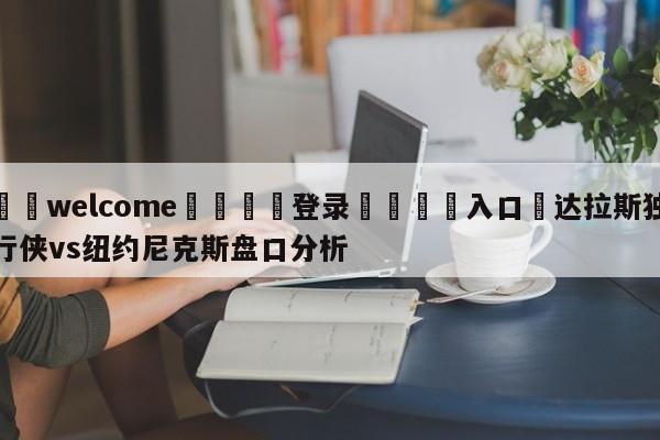 ⚛️welcome👎登录🆚入口✋达拉斯独行侠vs纽约尼克斯盘口分析