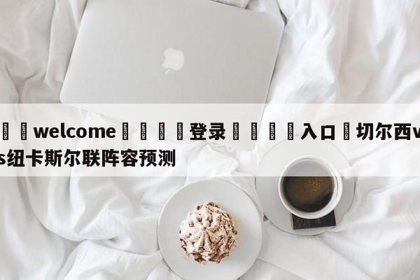 ⚛️welcome👎登录🆚入口✋切尔西vs纽卡斯尔联阵容预测