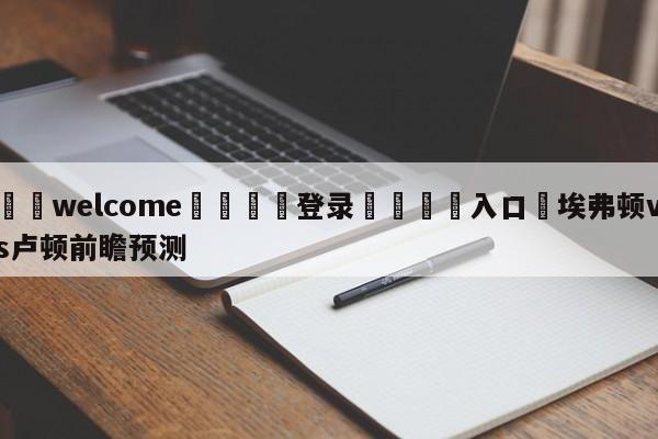 ⚛️welcome👎登录🆚入口✋埃弗顿vs卢顿前瞻预测