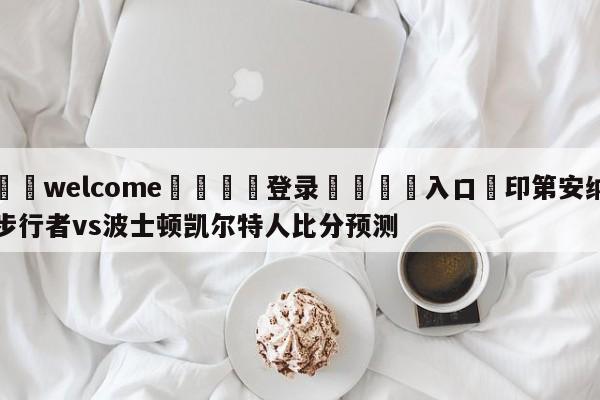 ⚛️welcome👎登录🆚入口✋印第安纳步行者vs波士顿凯尔特人比分预测