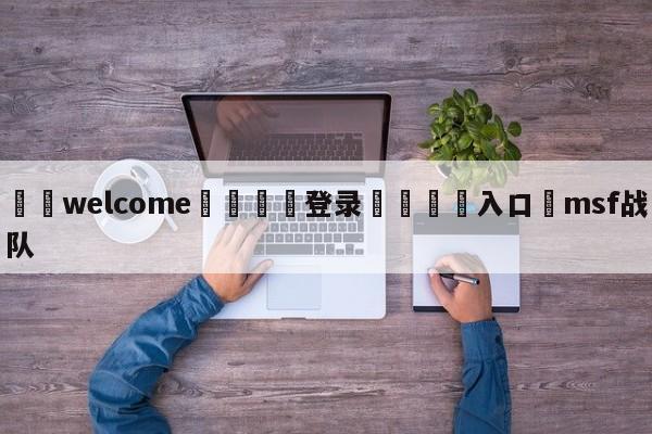 ⚛️welcome👎登录🆚入口✋msf战队