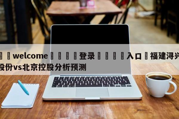 ⚛️welcome👎登录🆚入口✋福建浔兴股份vs北京控股分析预测