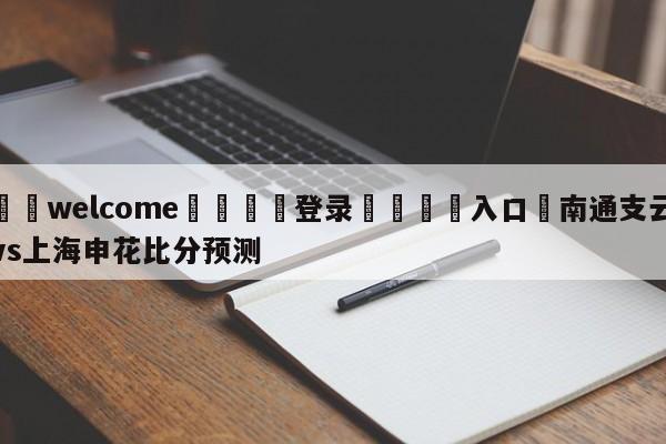 ⚛️welcome👎登录🆚入口✋南通支云vs上海申花比分预测