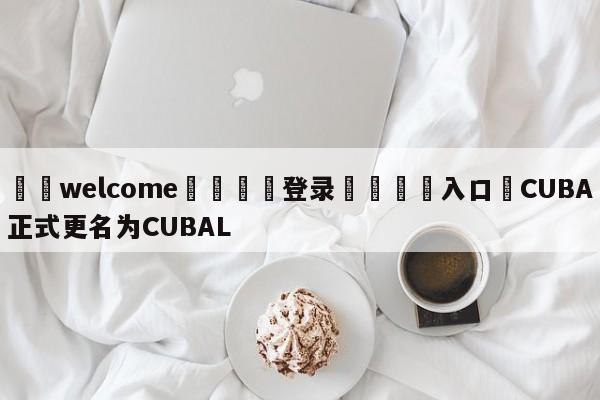 ⚛️welcome👎登录🆚入口✋CUBA正式更名为CUBAL