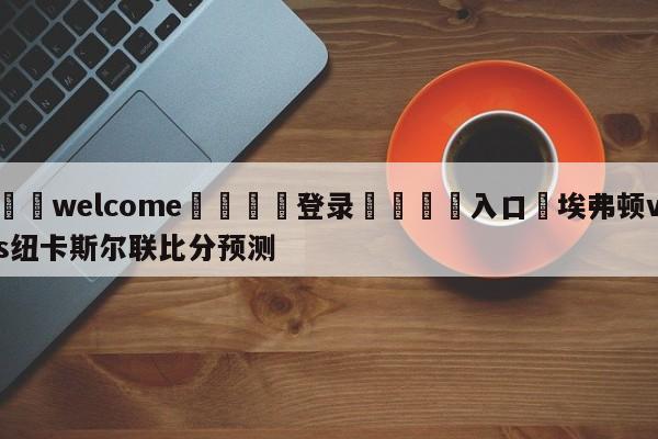 ⚛️welcome👎登录🆚入口✋埃弗顿vs纽卡斯尔联比分预测