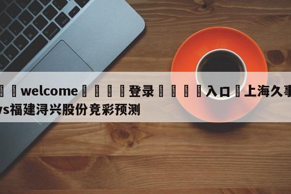 ⚛️welcome👎登录🆚入口✋上海久事vs福建浔兴股份竞彩预测