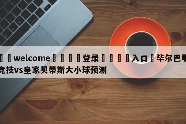 ⚛️welcome👎登录🆚入口✋毕尔巴鄂竞技vs皇家贝蒂斯大小球预测