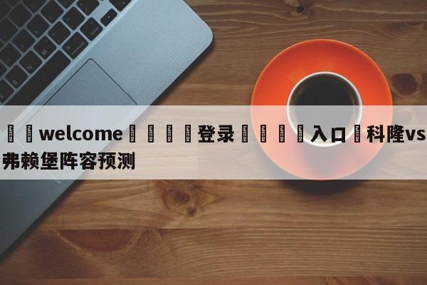 ⚛️welcome👎登录🆚入口✋科隆vs弗赖堡阵容预测