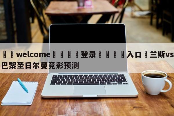 ⚛️welcome👎登录🆚入口✋兰斯vs巴黎圣日尔曼竞彩预测