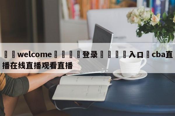 ⚛️welcome👎登录🆚入口✋cba直播在线直播观看直播