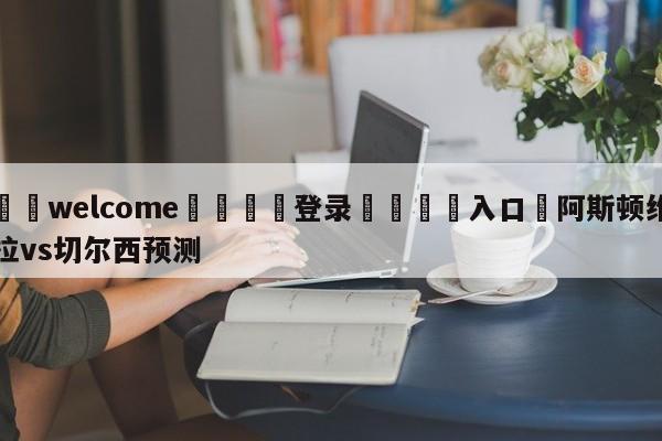 ⚛️welcome👎登录🆚入口✋阿斯顿维拉vs切尔西预测