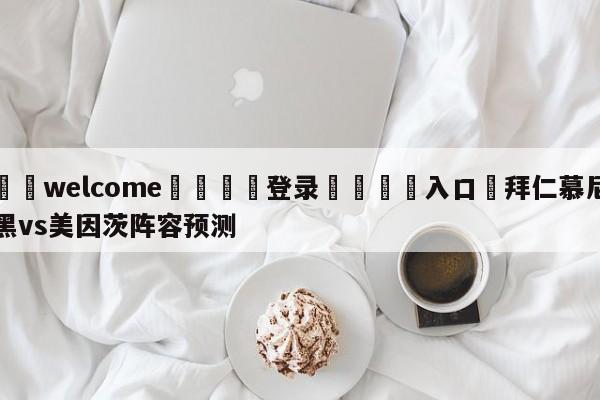 ⚛️welcome👎登录🆚入口✋拜仁慕尼黑vs美因茨阵容预测