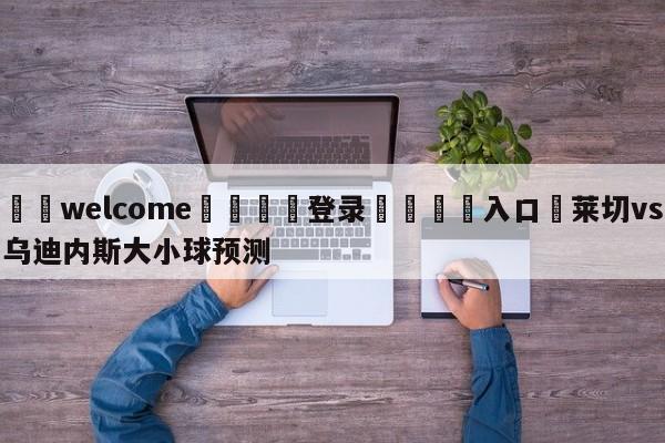 ⚛️welcome👎登录🆚入口✋莱切vs乌迪内斯大小球预测