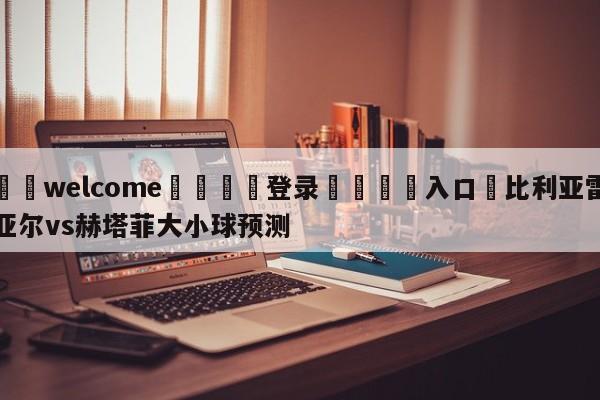 ⚛️welcome👎登录🆚入口✋比利亚雷亚尔vs赫塔菲大小球预测