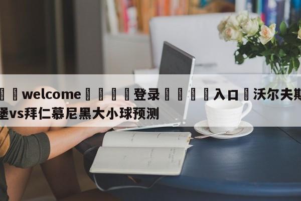 ⚛️welcome👎登录🆚入口✋沃尔夫斯堡vs拜仁慕尼黑大小球预测