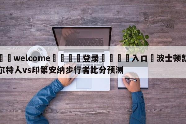 ⚛️welcome👎登录🆚入口✋波士顿凯尔特人vs印第安纳步行者比分预测