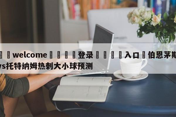 ⚛️welcome👎登录🆚入口✋伯恩茅斯vs托特纳姆热刺大小球预测